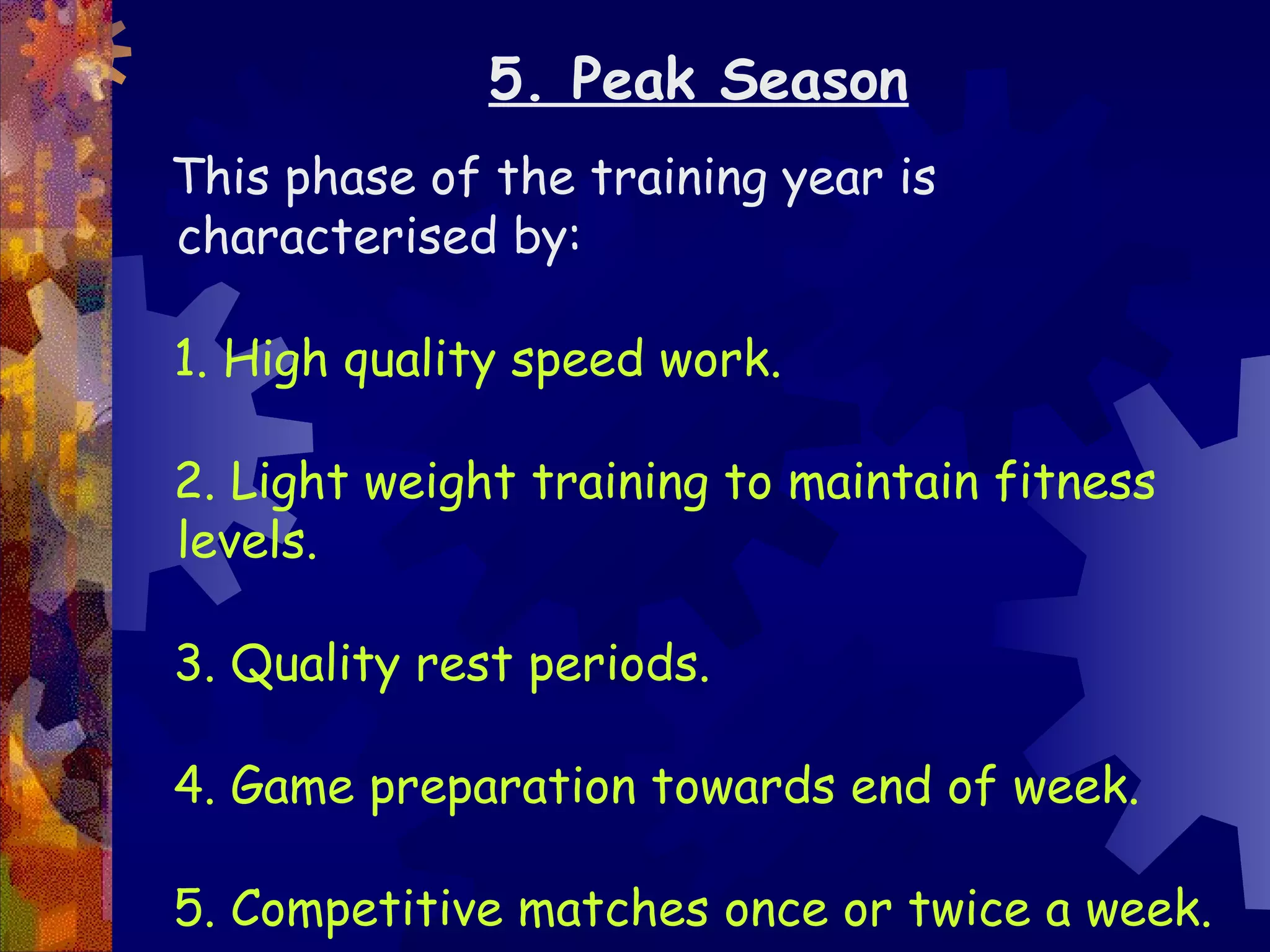 5. Peak Season
This phase of the training year is
characterised by:

1. High quality speed work.

2. Light weight training to maintain fitness
levels.

3. Quality rest periods.

4. Game preparation towards end of week.

5. Competitive matches once or twice a week.
 