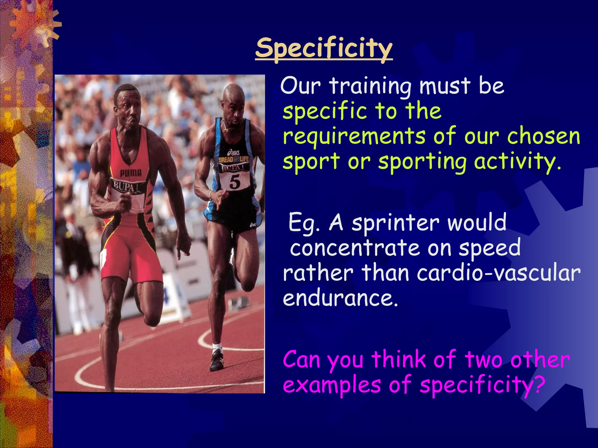Specificity
 Our training must be
 specific to the
 requirements of our chosen
 sport or sporting activity.

  Eg. A sprinter would
   concentrate on speed
  rather than cardio-vascular
  endurance.

  Can you think of two other
  examples of specificity?
 