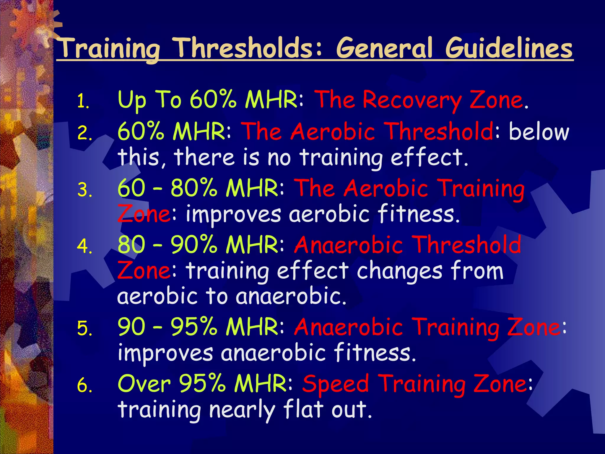 Training Thresholds: General Guidelines
 1.   Up To 60% MHR: The Recovery Zone.
 2.   60% MHR: The Aerobic Threshold: below
      this, there is no training effect.
 3.   60 – 80% MHR: The Aerobic Training
      Zone: improves aerobic fitness.
 4.   80 – 90% MHR: Anaerobic Threshold
      Zone: training effect changes from
      aerobic to anaerobic.
 5.   90 – 95% MHR: Anaerobic Training Zone:
      improves anaerobic fitness.
 6.   Over 95% MHR: Speed Training Zone:
      training nearly flat out.
 