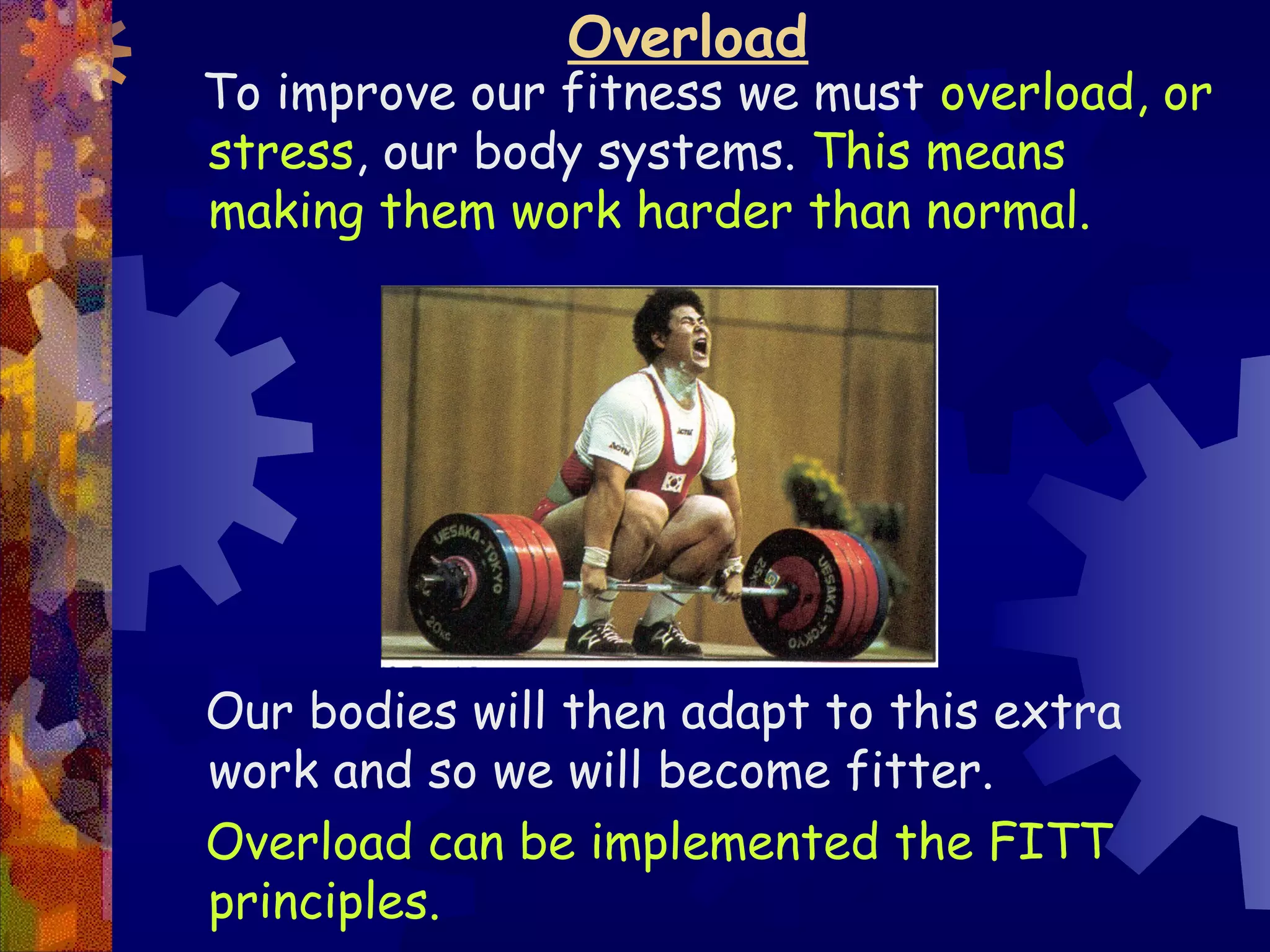 Overload
To improve our fitness we must overload, or
stress, our body systems. This means
making them work harder than normal.




Our bodies will then adapt to this extra
work and so we will become fitter.
Overload can be implemented the FITT
principles.
 