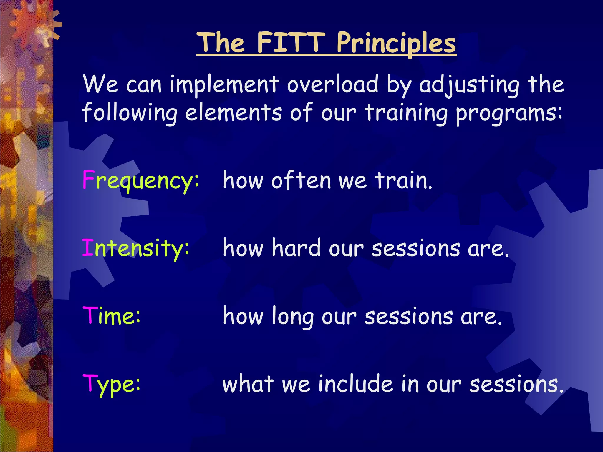 The FITT Principles
We can implement overload by adjusting the
following elements of our training programs:

Frequency: how often we train.

Intensity:    how hard our sessions are.

Time:         how long our sessions are.

Type:         what we include in our sessions.
 
