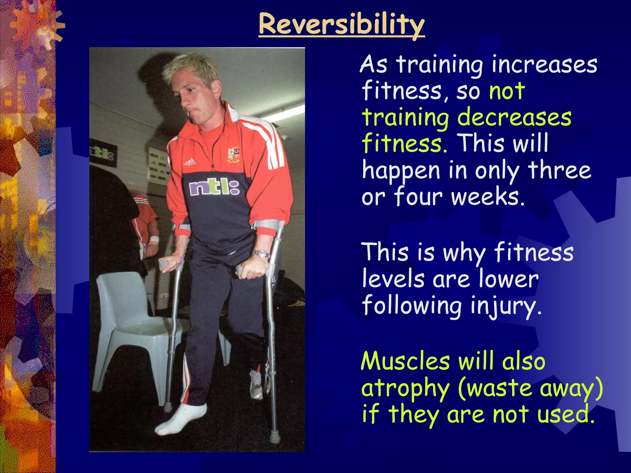 Reversibility
       As training increases
       fitness, so not
       training decreases
       fitness. This will
       happen in only three
       or four weeks.

       This is why fitness
       levels are lower
       following injury.

       Muscles will also
       atrophy (waste away)
       if they are not used.
 