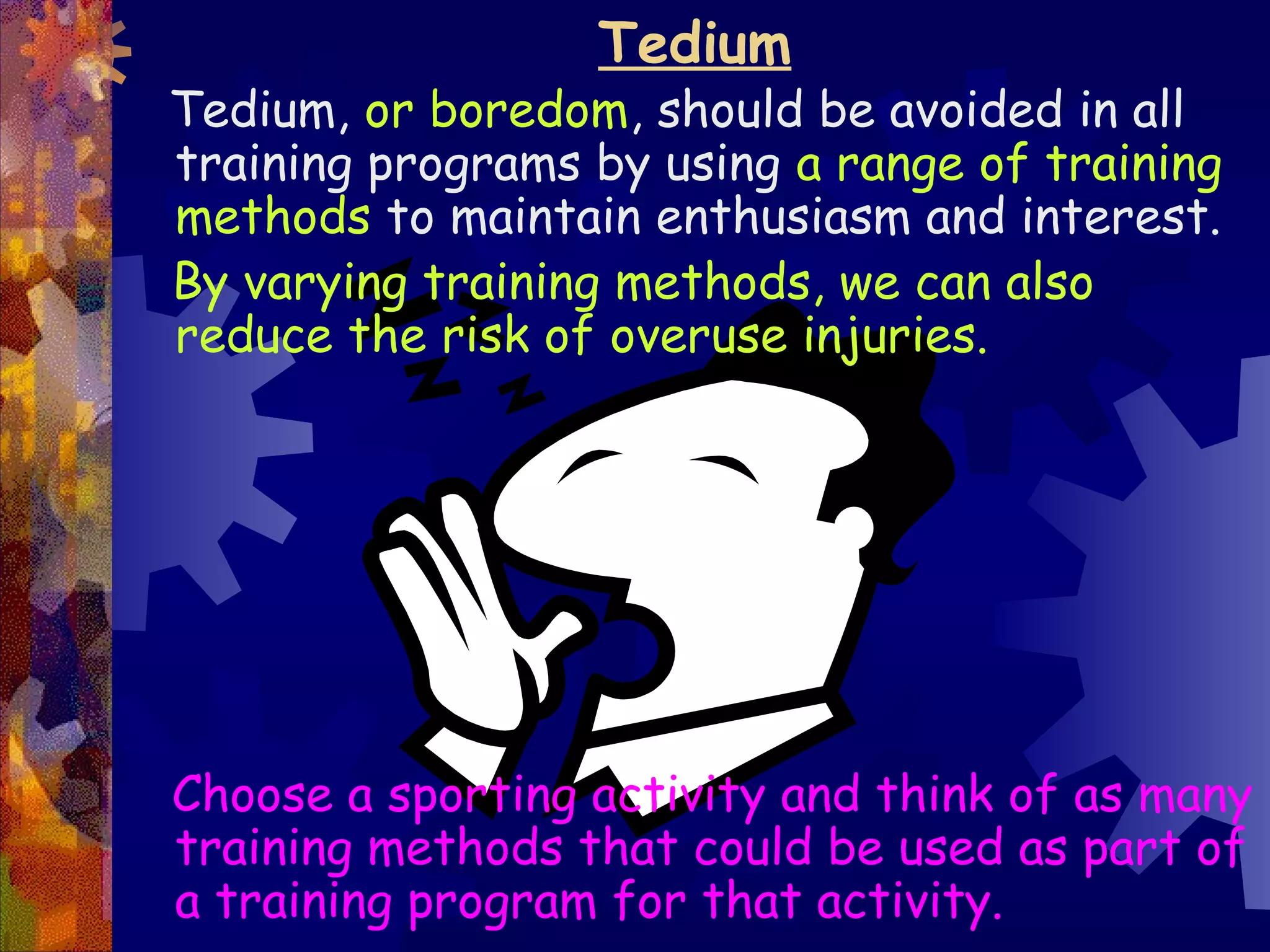 Tedium
Tedium, or boredom, should be avoided in all
training programs by using a range of training
methods to maintain enthusiasm and interest.
By varying training methods, we can also
reduce the risk of overuse injuries.




Choose a sporting activity and think of as many
training methods that could be used as part of
a training program for that activity.
 