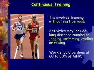 Continuous Training


       This involves training
        without rest periods.

        Activities may include
        long distance running or
        jogging, swimming, cycling
        or rowing.

        Work should be done at
        60 to 80% of MHR.
 