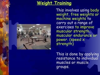 Weight Training
        This involves using body
        weight, free weights or
        machine weights to
        carry out a range of
        exercises to improve
        muscular strength,
        muscular endurance or
        power. (speed x
        strength)

        This is done by applying
        resistance to individual
        muscles or muscle
        groups.
 