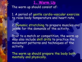 1. Warm Up
The warm up should consist of:

1. A period of gentle cardio-vascular exercise
to raise body temperature and heart rate.

2. Dynamic stretching to prepare muscles and
joints for the demands of the activity.

Prior to a match or competition, the warm up
may also include skill drills to practice the
movement patterns and techniques of the
activity.

The warm up should prepare the body both
mentally and physically.
 