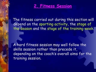 2. Fitness Session


The fitness carried out during this section will
depend on the sporting activity, the stage of
the season and the stage of the training week.



A hard fitness session may well follow the
skills session rather than precede it,
depending on the coach’s overall aims for the
training session.
 