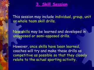 3. Skill Session

This session may include individual, group, unit
or whole team skill drills.

New skills may be learned and developed in
unopposed or semi-opposed drills.

However, once skills have been learned,
coaches will try and make these drills as
competitive as possible so that they closely
relate to the actual sporting activity.
 
