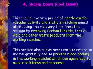 4. Warm Down (Cool Down)


This should involve a period of gentle cardio-
vascular activity and static stretching aimed
at reducing the recovery time from the
session by removing Carbon Dioxide, Lactic
Acid and other waste products from the
working muscles.

This session also allows heart rate to return to
normal gradually and so prevent blood pooling
in the working muscles which can again lead to
muscle stiffness and soreness.
 