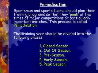 Periodisation
Sportsmen and sports teams should plan their
training programs so that they ‘peak’ at the
times of major competitions or particularly
important matches. This process is called
Periodisation.

The training year should be divided into the
following phases:

              1. Closed Season.
              2. Out Of Season.
              3. Pre-Season.
              4. Early Season.
              5. Peak Season.
 