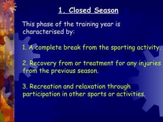 1. Closed Season
This phase of the training year is
characterised by:

1. A complete break from the sporting activity.

2. Recovery from or treatment for any injuries
from the previous season.

3. Recreation and relaxation through
participation in other sports or activities.
 
