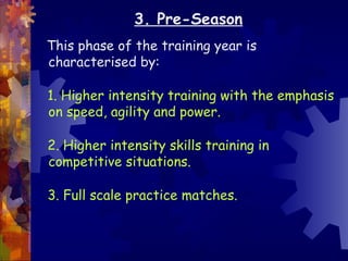 3. Pre-Season
This phase of the training year is
characterised by:

1. Higher intensity training with the emphasis
on speed, agility and power.

2. Higher intensity skills training in
competitive situations.

3. Full scale practice matches.
 