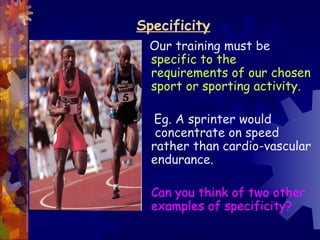 Specificity
 Our training must be
 specific to the
 requirements of our chosen
 sport or sporting activity.

  Eg. A sprinter would
   concentrate on speed
  rather than cardio-vascular
  endurance.

  Can you think of two other
  examples of specificity?
 