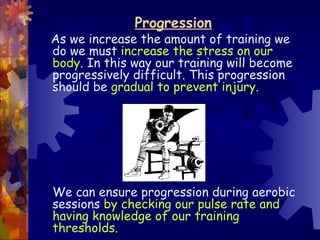 Progression
As we increase the amount of training we
do we must increase the stress on our
body. In this way our training will become
progressively difficult. This progression
should be gradual to prevent injury.




We can ensure progression during aerobic
sessions by checking our pulse rate and
having knowledge of our training
thresholds.
 