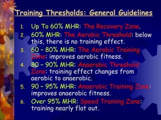 Training Thresholds: General Guidelines
 1.   Up To 60% MHR: The Recovery Zone.
 2.   60% MHR: The Aerobic Threshold: below
      this, there is no training effect.
 3.   60 – 80% MHR: The Aerobic Training
      Zone: improves aerobic fitness.
 4.   80 – 90% MHR: Anaerobic Threshold
      Zone: training effect changes from
      aerobic to anaerobic.
 5.   90 – 95% MHR: Anaerobic Training Zone:
      improves anaerobic fitness.
 6.   Over 95% MHR: Speed Training Zone:
      training nearly flat out.
 