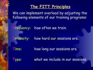 The FITT Principles
We can implement overload by adjusting the
following elements of our training programs:

Frequency: how often we train.

Intensity:    how hard our sessions are.

Time:         how long our sessions are.

Type:         what we include in our sessions.
 