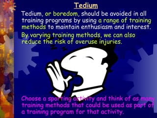 Tedium
Tedium, or boredom, should be avoided in all
training programs by using a range of training
methods to maintain enthusiasm and interest.
By varying training methods, we can also
reduce the risk of overuse injuries.




Choose a sporting activity and think of as many
training methods that could be used as part of
a training program for that activity.
 
