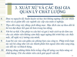 3. XUẤT XỨ VÀ CÁC ĐẠI GIA QUẢN LÝ CHẤT LƯỢNG 6. Đưa ra nguyên tắc huấn luyện và học hỏi không ngừng cho các nhân viên và cả giám đốc các ngành các cấp của toàn xí nghiệp, 7. Theo dõi công việc đúng cách đúng mực. Mục đích của sự theo dõi là hỗ trợ đạt được kết quả tốt hơn trong lao động, 8. Vứt bỏ sợ hãi. Cho phép ra câu hỏi và gợi ý một cách tự do làm sao cho các nhân viên không cảm thấy ngại ngùng khi trình bày các thắc mắc, đề nghị và ý tưởng của mình, 9. Loại bỏ các rào cản giữa các phòng ban của công ty. Pháp triển hợp tác nội bộ cũng như với các thành phần bên ngoài như nhà cung ứng, các đối tác và khách hàng, 10. Không dùng những khẩu hiểu trống rỗng để nâng cao hiệu năng và chất lượng. Chỉ cho nhân viên cách giải quyết vấn đề, 