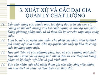 3. XUẤT XỨ VÀ CÁC ĐẠI GIA QUẢN LÝ CHẤT LƯỢNG 11. Cẩn thận dùng các chuẩn mực lao động dựa trên các con số; chúng có thể ảnh hưởng xấu tới chất lượng và mức độ sản xuất. Dùng phương pháp miêu tả và theo dõi hỗ trợ cho thực hiện công việc, 12. Loại bỏ hết các ngăn cản nhằm cho phép các nhân viên tự đánh giá công việc của mình. Cho họ quyền cảm thấy tự hào do công việc họ đang thực hiện, 13. Học hỏi thêm về các phương pháp học và các ý tưởng mới nhất. Dạy nhân viên các kỹ năng mới nhằm đưa ra các thay đổi trong phạm vi kỹ thuật, vật liệu và quá trình mới, 14. Tạo cho nhân viên khả năng tham gia vào các công việc nhóm với mục đích tổ chức và thực hiện các thay đổi. 