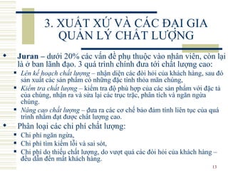 3. XUẤT XỨ VÀ CÁC ĐẠI GIA QUẢN LÝ CHẤT LƯỢNG Juran  –  dưới 20% các vấn đề phụ thuộc  vào  nhân viên, còn lại là ở ban lãnh đạo.  3  quá trình chính đưa tới chất lượng cao: Lên kế hoạch chất lượng  – nhận  diện  các đòi hỏi  của  khách hàng, sau đó sản xuất các sản phẩm có những đặc tính  thỏa mãn chúng , Kiểm tra chất lượng  – kiểm tra độ phù hợp của các sản phẩm với đặc tả của chúng, nhận ra và sửa lại các trục trặc, phân tích và ngăn ngừa chúng. Nâng cao chất lượng  – đưa ra các cơ chế bảo đảm tính liên tục của quá trình nhằm đạt được chất lượng cao. P hân  loại   các  chi phí chất lượng : C hi phí ngăn ngừa,  C hi phí tìm kiếm lỗi và sai sót,  C hi phí do thiếu chất lượng, do vượt quá các đòi hỏi của khách hàng   –  đều dẫn đến  mất khách hàng. 