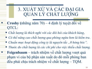3. XUẤT XỨ VÀ CÁC ĐẠI GIA QUẢN LÝ CHẤT LƯỢNG Crosby  ( những năm 70 )   – 4  định lý tuyệt đối  về QTCL :  Chất lượng là thích nghi với các đòi hỏi của khách hàng , Có thể nâng cao chất lượng qua phòng ngừa hơn là kiểm tra .  Chuẩn mực hoạt động công ty là nguyên tắc „0 hỏng hóc”.   Thước đo chất lượng là các chi phí cho việc thiếu chất lượng . Feigenbaum  –  trách nhiệm về chất lượng vượt quá phạm vi của bộ phận sản xuất  do đó  mỗi  phòng ban đều  phải chịu trách nhiệm về chất lượng  – TQM . 