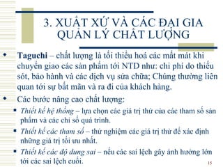 3. XUẤT XỨ VÀ CÁC ĐẠI GIA QUẢN LÝ CHẤT LƯỢNG Taguchi  –  chất lượng là tối thiểu hoá các mất mát khi chuyển giao các sản phẩm tới  NTD như:  chi phí do thiếu sót, bảo hành và các dịch vụ sửa chữa ;   Chúng  thường liên quan   tới sự  bất  mãn  và ra đi của  khách hàng.  C ác bước nâng cao chất lượng: Thiết kế hệ thống  – lựa chọn các giá trị thử của các tham số sản phẩm và các chỉ số quá trình. Thiết kế các tham số  – thử nghiệm các giá trị thử để xác định những giá trị tối ưu nhất. Thiết kế các độ dung sai  – nếu các sai lệch gây ảnh hưởng lớn tới các sai lệch cuối. 