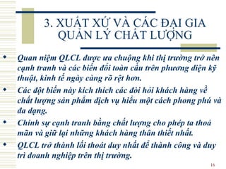 3. XUẤT XỨ VÀ CÁC ĐẠI GIA QUẢN LÝ CHẤT LƯỢNG Quan niệm  QLCL  được ưa chuộng khi thị trường trở nên cạnh tranh và các biến đổi toàn cầu tr ên  phương diện kỹ thuật, kinh tế ngày càng rõ rệt hơn.  Các đột biến này kích thích các đòi hỏi khách hàng về chất lượng sản phẩm dịch vụ hiểu một cách phong phú và đa dạng.  Chính sự cạnh tranh bằng chất lượng cho phép ta thoả mãn và giữ lại những khách hàng thân thiết nhất.  QLCL  trở thành lối thoát duy nhất để thành công và duy trì doanh nghiệp trên thị trường. 