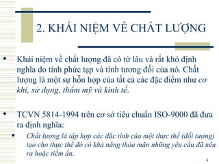 2. KHÁI NIỆM VỀ CHẤT LƯỢNG Khái niệm về chất lượng đã có từ lâu và rất khó định nghĩa do tính phức tạp và tính tương đối của nó. Chất lượng là một sự hỗn hợp của tất cả các đặc điểm như  cơ khí, sử dụng, thẩm mỹ và kinh tế .  TCVN 5814-1994 trên cơ sở tiêu chuẩn ISO-9000 đã đưa ra định nghĩa:  Chất lượng là tập hợp các đặc tính của một thực thể (đối tượng) tạo cho thực thể đó có khả năng thỏa mãn những yêu cầu đã nêu ra hoặc tiềm ẩn .  