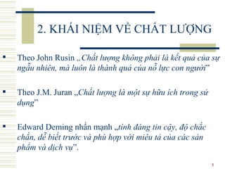 2. KHÁI NIỆM VỀ CHẤT LƯỢNG Theo John Rusin  „Chất lượng không phải là kết quả của sự ngẫu nhiên, mà luôn là thành quả của nỗ lực con người ”  Theo J.M. Juran „ Chất lượng là một sự hữu ích trong sử dụng ” Edward Deming nhấn mạnh „ tính đáng tin cậy, độ chắc chắn, dễ biết trước và phù hợp với miêu tả của các sản phẩm và dịch vụ ”. 