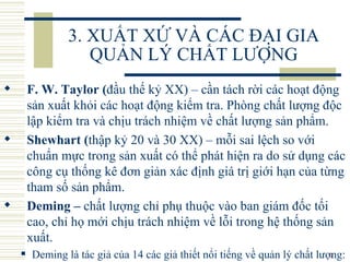 3. XUẤT XỨ VÀ CÁC ĐẠI GIA QUẢN LÝ CHẤT LƯỢNG F. W. Taylor ( đầu thế kỷ XX) – cần tách rời các hoạt động sản xuất khỏi các hoạt động kiểm tra. Phòng chất lượng độc lập kiểm tra và chịu trách nhiệm về chất lượng sản phẩm.  Shewhart ( thập kỷ 20 và 30 XX) – mỗi sai lệch so với chuẩn mực trong sản xuất có thể phát hiện ra do sử dụng các công cụ thống kê đơn giản xác định giá trị giới hạn của từng tham số sản phẩm. Deming –  chất lượng chỉ phụ thuộc vào ban giám đốc tối cao, chỉ họ mới chịu trách nhiệm về lỗi trong hệ thống sản xuất.   Deming là tác giả của 14 các giả thiết nổi tiếng về quản lý chất lượng: 