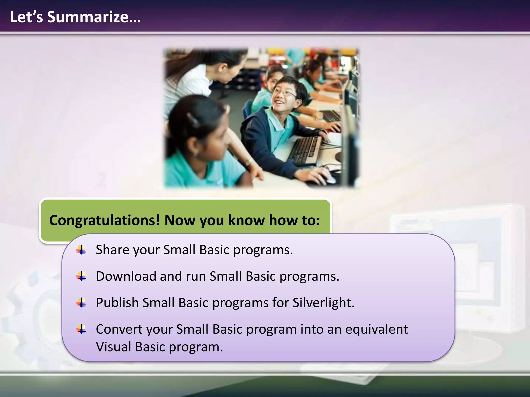Let’s Summarize…Congratulations! Now you know how to:Share your Small Basic programs.Download and run Small Basic programs.Publish Small Basic programs for Silverlight.Convert your Small Basic program into an equivalent Visual Basic program.