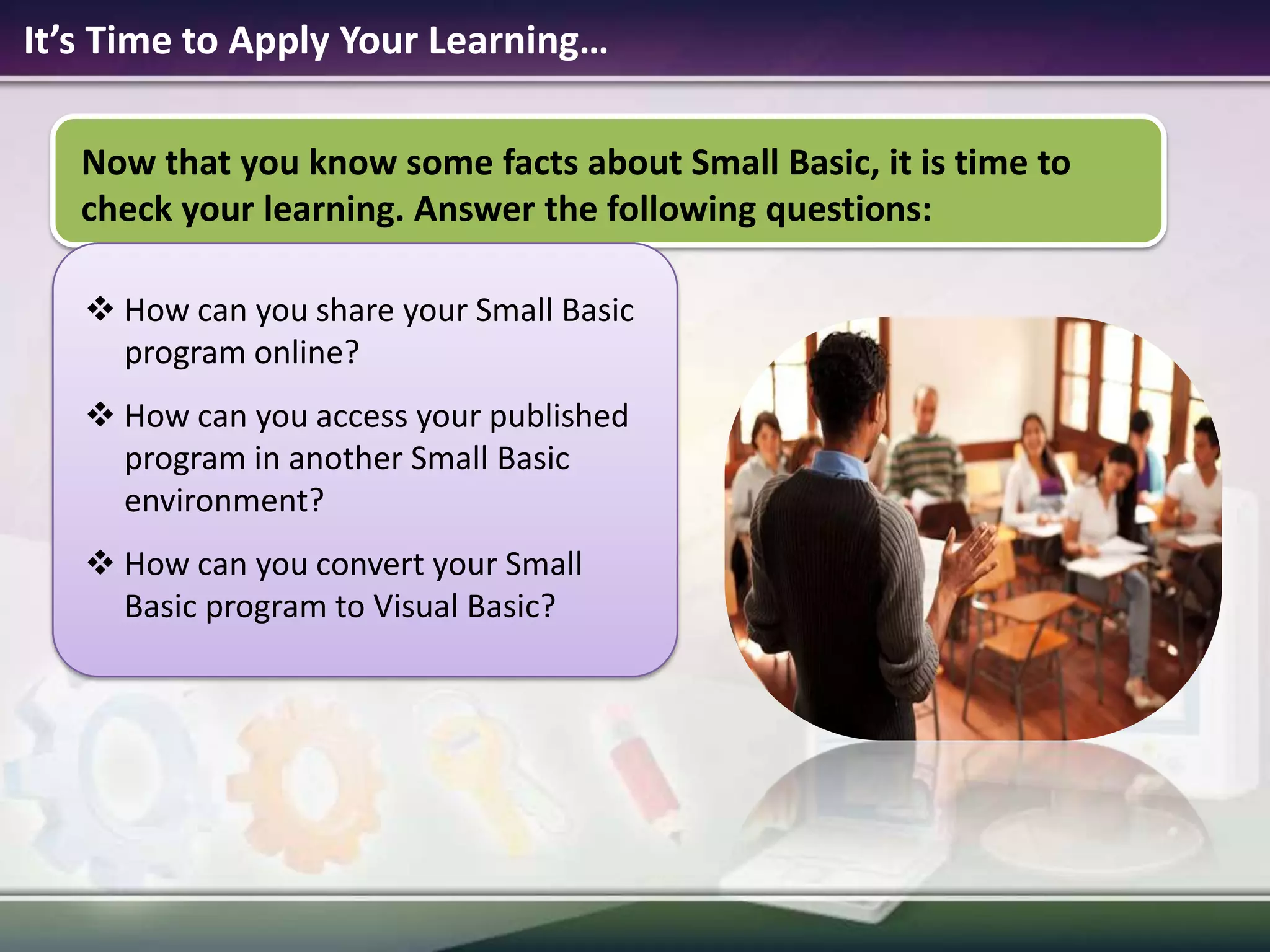 It’s Time to Apply Your Learning…Now that you know some facts about Small Basic, it is time to check your learning. Answer the following questions:How can you share your Small Basic program online?