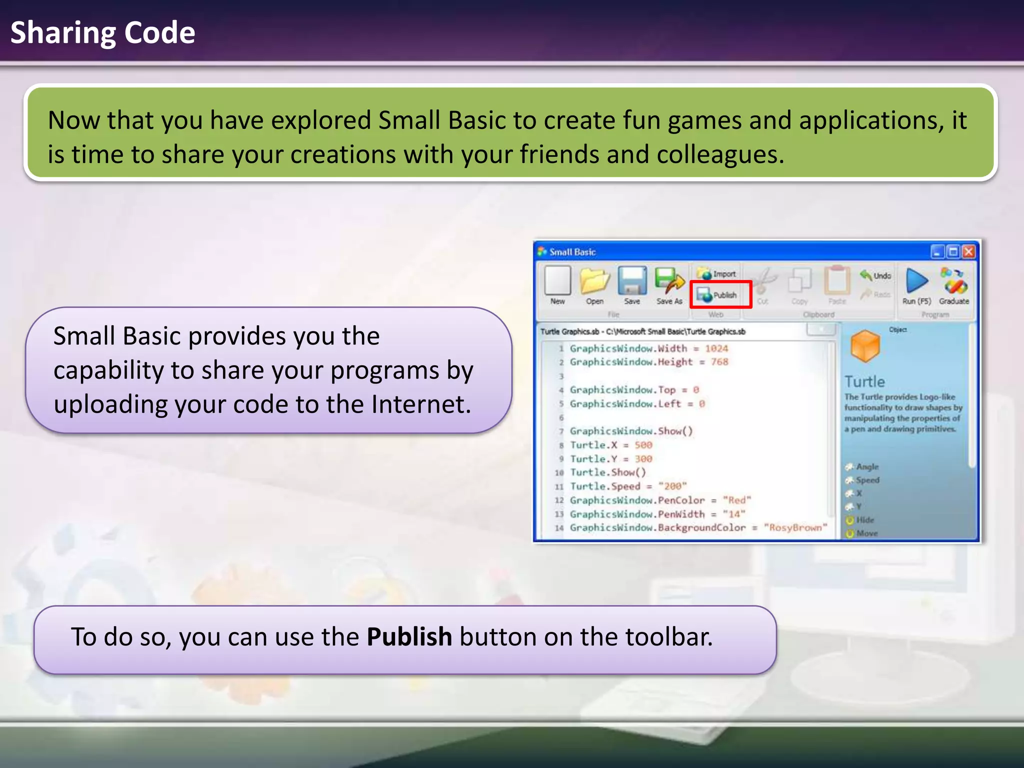 Sharing CodeNow that you have explored Small Basic to create fun games and applications, it is time to share your creations with your friends and colleagues.Small Basic provides you the capability to share your programs by uploading your code to the Internet.To do so, you can use the Publish button on the toolbar.