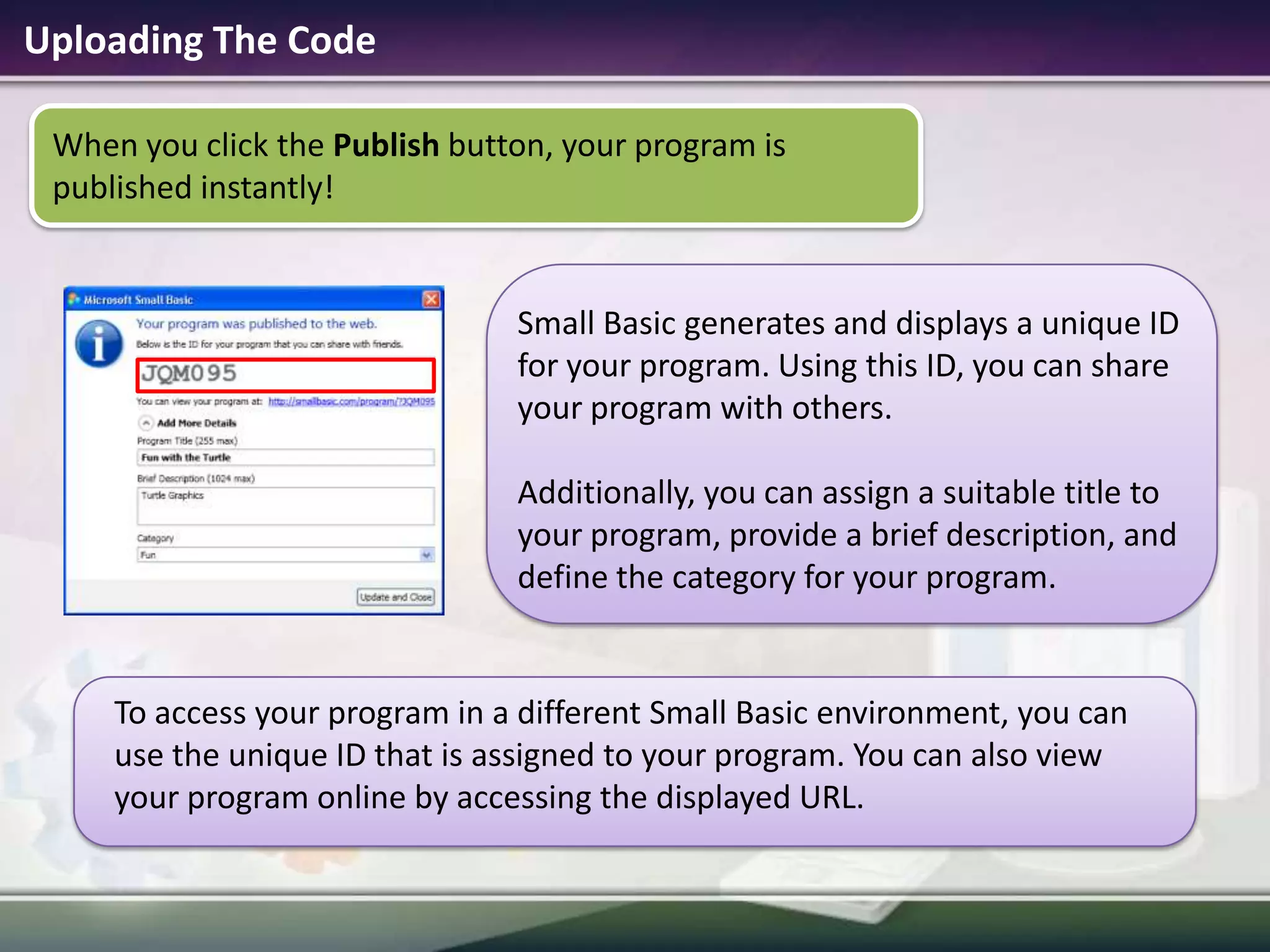 Uploading The CodeWhen you click the Publish button, your program is published instantly!To access your program in a different Small Basic environment, you can use the unique ID that is assigned to your program. You can also view your program online by accessing the displayed URL.Small Basic generates and displays a unique ID for your program. Using this ID, you can share your program with others. Additionally, you can assign a suitable title to your program, provide a brief description, and define the category for your program. 