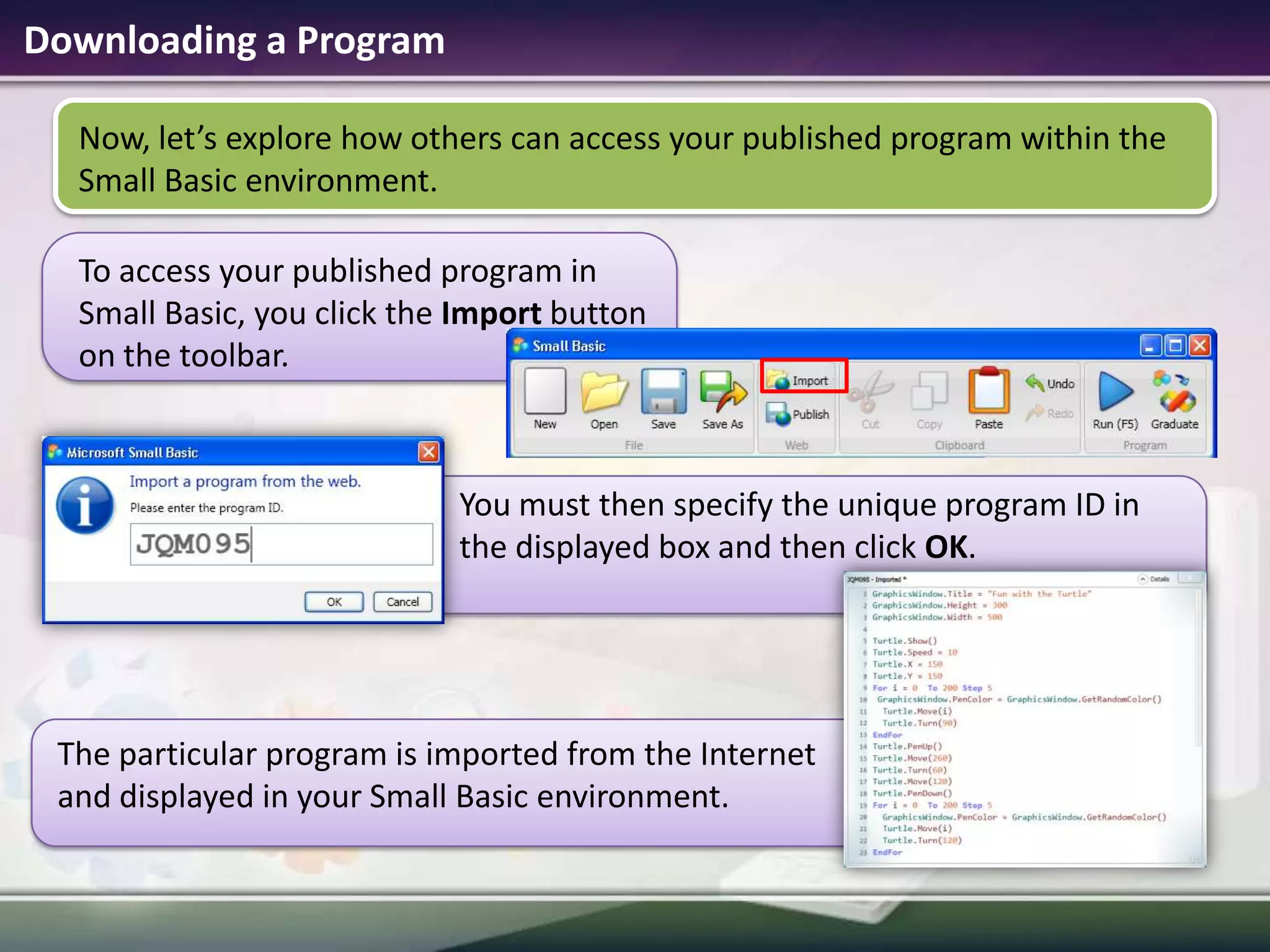 Downloading a ProgramNow, let’s explore how others can access your published program within the Small Basic environment.  To access your published program in Small Basic, you click the Import button on the toolbar.You must then specify the unique program ID in the displayed box and then click OK.The particular program is imported from the Internet and displayed in your Small Basic environment.