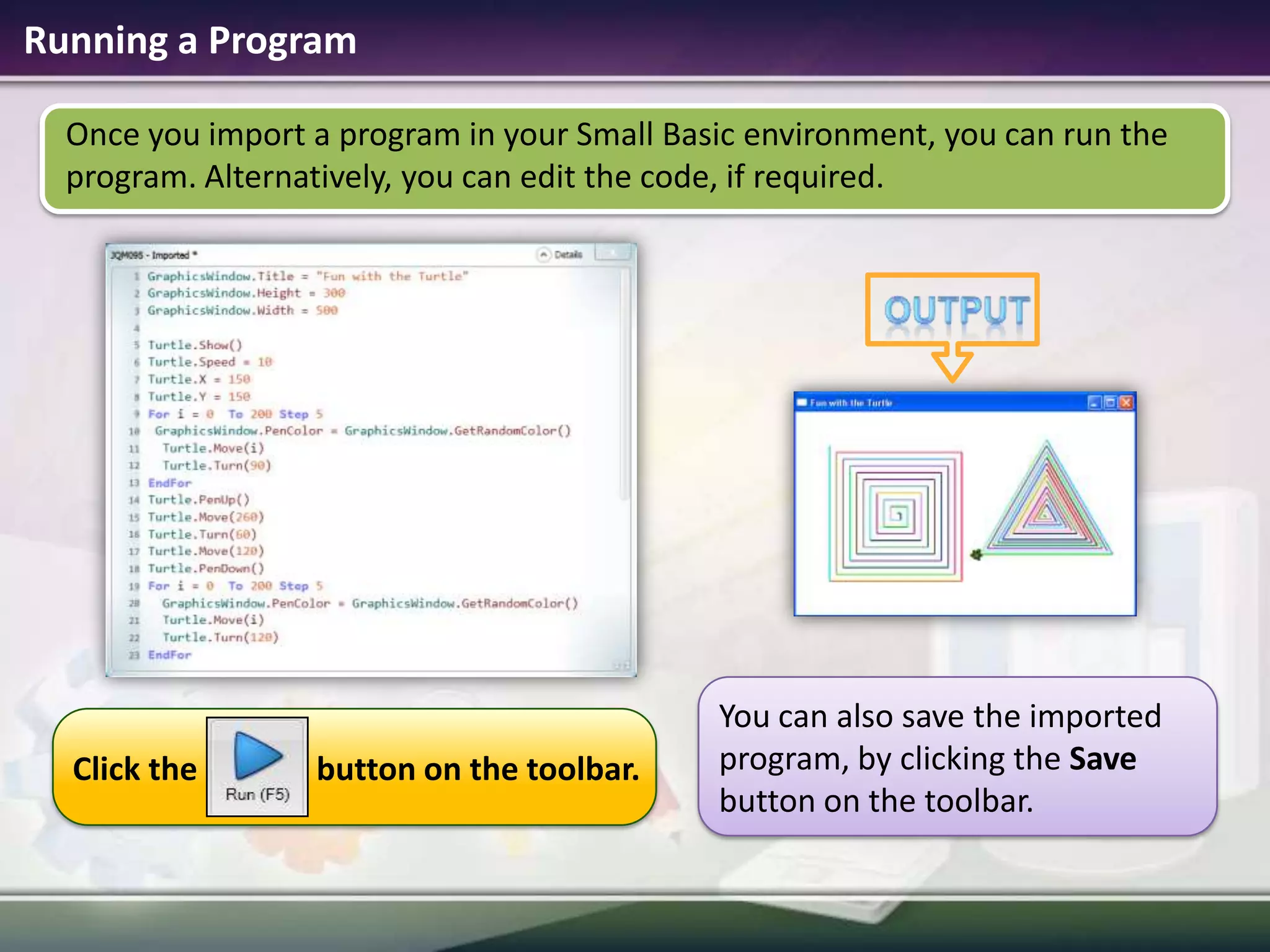 Running a ProgramOnce you import a program in your Small Basic environment, you can run the program. Alternatively, you can edit the code, if required.outputYou can also save the imported program, by clicking the Save button on the toolbar.Click the               button on the toolbar.