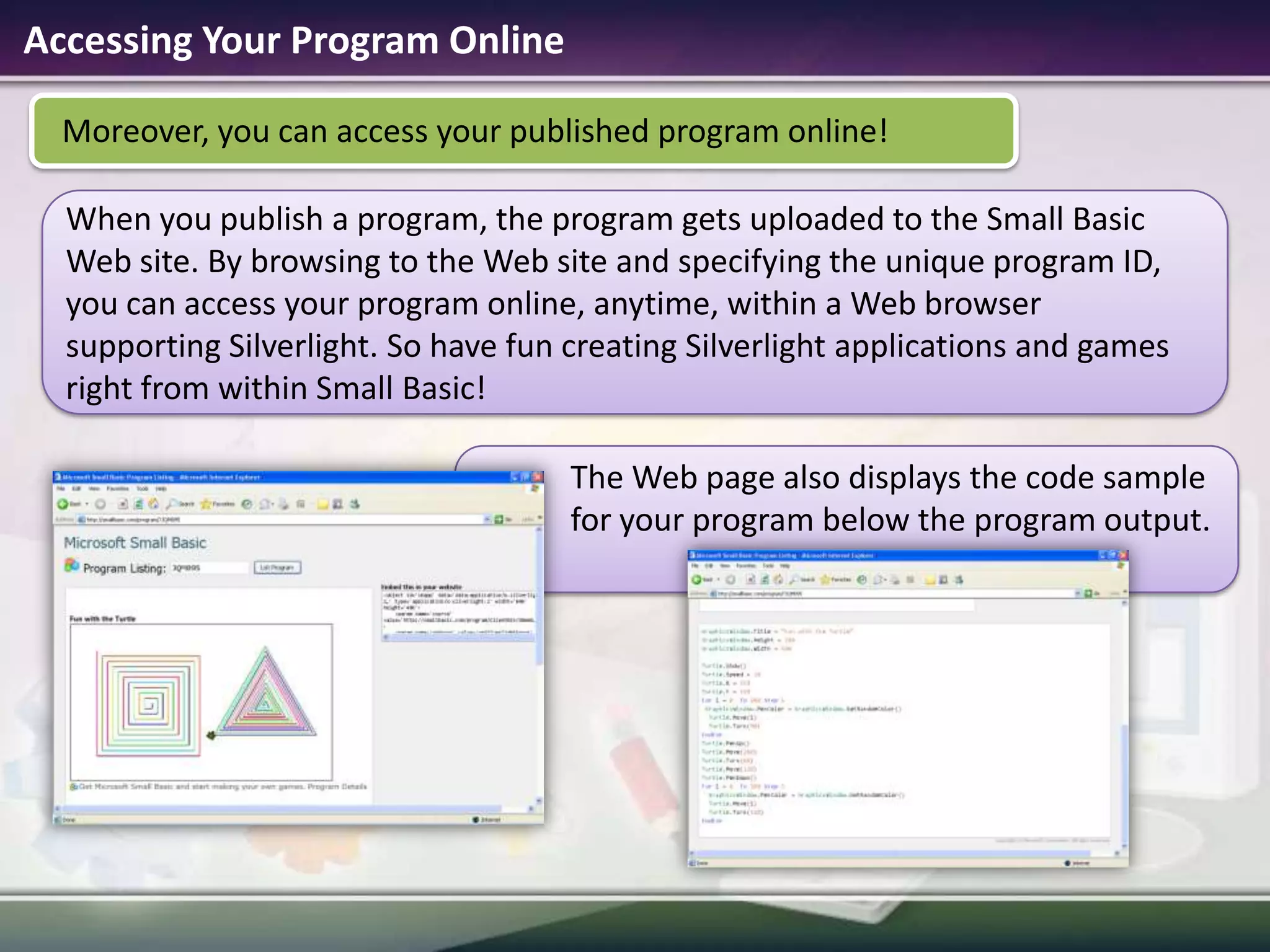 Accessing Your Program Online Moreover, you can access your published program online!When you publish a program, the program gets uploaded to the Small Basic Web site. By browsing to the Web site and specifying the unique program ID, you can access your program online, anytime, within a Web browser supporting Silverlight. So have fun creating Silverlight applications and games right from within Small Basic!The Web page also displays the code sample for your program below the program output.