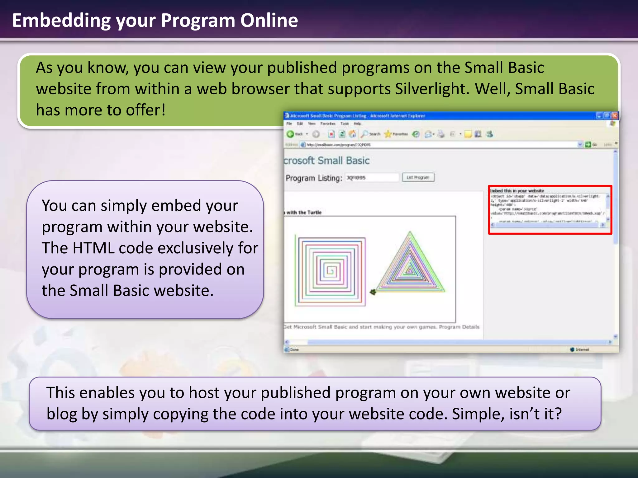 Embedding your Program OnlineAs you know, you can view your published programs on the Small Basic website from within a web browser that supports Silverlight. Well, Small Basic has more to offer!This enables you to host your published program on your own website or blog by simply copying the code into your website code. Simple, isn’t it? You can simply embed your program within your website. The HTML code exclusively for your programis provided on the Small Basic website. 