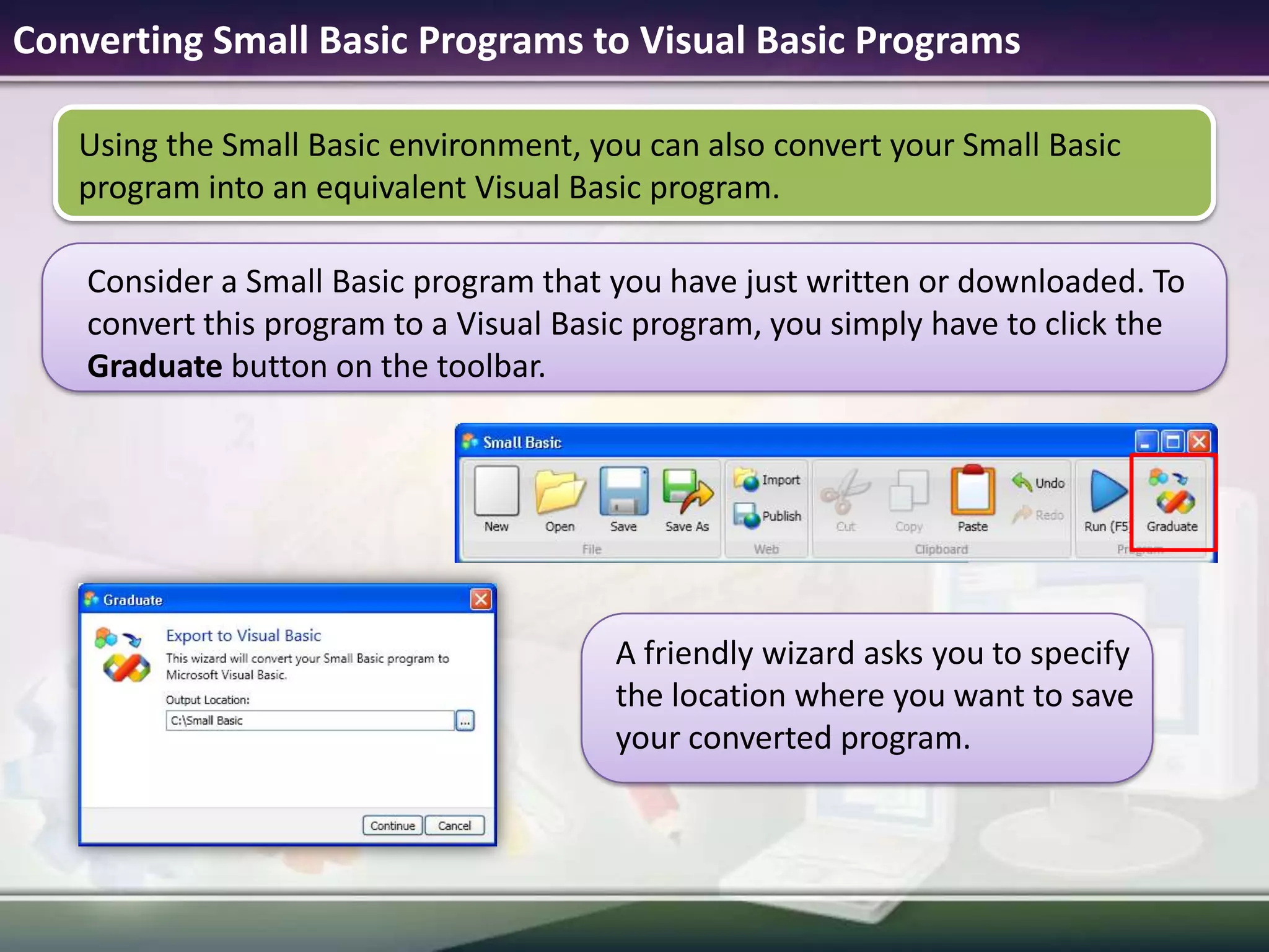 Converting Small Basic Programs to Visual Basic ProgramsUsing the Small Basic environment, you can also convert your Small Basic program into an equivalent Visual Basic program. A friendly wizard asks you to specify the location where you want to save your converted program.Consider a Small Basic program that you have just written or downloaded. To convert this program to a Visual Basic program, you simply have to click the Graduate button on the toolbar.