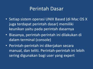 Perintah Dasar
• Setiap sistem operasi UNIX Based (di Mac OS X
juga terdapat perintah dasar) memiliki
keunikan yaitu pada perintah dasarnya
• Biasanya, perintah-perintah ini dilakukan di
dalam terminal (console)
• Perintah-perintah ini dikerjakan secara
manual, dan teliti. Perintah-perintah ini lebih
sering digunakan bagi user yang expert
 