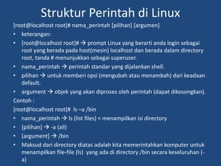 Struktur Perintah di Linux
[root@localhost root]# nama_perintah [pilihan] [argumen]
• keterangan:
• [root@localhost root]#  prompt Linux yang berarti anda login sebagai
root yang berada pada host(mesin) localhost dan berada dalam directory
root, tanda # menunjukkan sebagai superuser.
• nama_perintah  perintah standar yang dijalankan shell.
• pilihan  untuk memberi opsi (mengubah atau menambah) dari keadaan
default.
• argument  objek yang akan diproses oleh perintah (dapat dikosongkan).
Contoh :
[root@localhost root]# ls –a /bin
• nama_perintah  ls (list files) = menampilkan isi directory
• [pilihan]  -a (all)
• [argument]  /bin
• Maksud dari directory diatas adalah kita memerintahkan komputer untuk
menampilkan file-file (ls) yang ada di directory /bin secara keseluruhan (-
a)
 