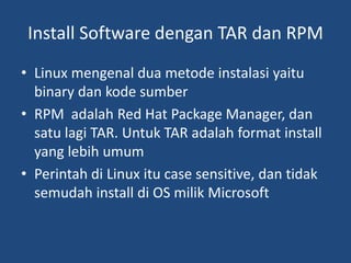 Install Software dengan TAR dan RPM
• Linux mengenal dua metode instalasi yaitu
binary dan kode sumber
• RPM adalah Red Hat Package Manager, dan
satu lagi TAR. Untuk TAR adalah format install
yang lebih umum
• Perintah di Linux itu case sensitive, dan tidak
semudah install di OS milik Microsoft
 