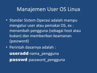Manajemen User OS Linux
• Standar Sistem Operasi adalah mampu
mengatur user atau pemakai OS, ex :
menambah pengguna (sebagai host atau
bukan) dan memberikan keamanan
(password)
• Perintah dasarnya adalah :
useradd nama_pengguna
passwd password_pengguna
 