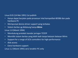 Linux 0.01 (14 Mei 1991) 1st publish
• Hanya dapat berjalan pada prosessor Intel kompatibel-80386 dan pada
hardware PC
• Mempunyai device-driver support yang terbatas
• Sistem berkas yg didukung hanya Minix
Linux 1.0 (Maret 1994)
• Mendukung protokol standar jaringan TCP/IP
• Memiliki sistem berkas yang lebih baik tanpa batasan batasan Minix
• Support for a range of SCSI controllers for high-performance
• disk access
• Extra hardware support
Linux 1.2 (Maret 1995) versi terakhir PC-only
 