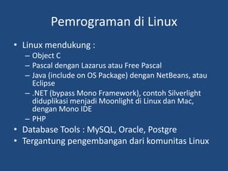 Pemrograman di Linux
• Linux mendukung :
– Object C
– Pascal dengan Lazarus atau Free Pascal
– Java (include on OS Package) dengan NetBeans, atau
Eclipse
– .NET (bypass Mono Framework), contoh Silverlight
diduplikasi menjadi Moonlight di Linux dan Mac,
dengan Mono IDE
– PHP
• Database Tools : MySQL, Oracle, Postgre
• Tergantung pengembangan dari komunitas Linux
 