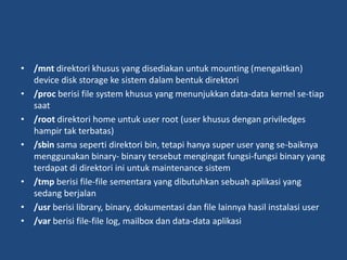 • /mnt direktori khusus yang disediakan untuk mounting (mengaitkan)
device disk storage ke sistem dalam bentuk direktori
• /proc berisi file system khusus yang menunjukkan data-data kernel se-tiap
saat
• /root direktori home untuk user root (user khusus dengan priviledges
hampir tak terbatas)
• /sbin sama seperti direktori bin, tetapi hanya super user yang se-baiknya
menggunakan binary- binary tersebut mengingat fungsi-fungsi binary yang
terdapat di direktori ini untuk maintenance sistem
• /tmp berisi file-file sementara yang dibutuhkan sebuah aplikasi yang
sedang berjalan
• /usr berisi library, binary, dokumentasi dan file lainnya hasil instalasi user
• /var berisi file-file log, mailbox dan data-data aplikasi
 
