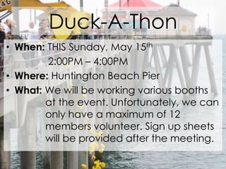 Duck-A-ThonWhen: THIS Sunday, May 15th	       2:00PM – 4:00PMWhere: Huntington Beach PierWhat: We will be working various booths 	      at the event. Unfortunately, we can 	      only have a maximum of 12 			      members volunteer. Sign up sheets 	      will be provided after the meeting.