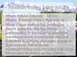 Fountain Valley Relay for LifeWhen: 9:00AM Saturday – All DayWhere:Fountain Valley High SchoolWhat:Come walk at the Huntington Beach Relay for Life! We will be participating in the relay to celebrate cancer survivors, honor those who lost their lives to cancer, and raise money to fight cancer. This includes running/walking and camping out! More information included on the bulletin. 