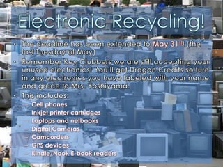 Electronic Recycling!The deadline has been extended to May 31st! (the last Tuesday of May)Remember Key Clubbers we are still accepting your unused electronics! You’ll get Dragon Credits so turn in any electronics you have labeled with your name and grade to Mrs. Yoshiyama. This includes:Cell phonesInkjet printer cartridgesLaptops and netbooksDigital CamerasCamcordersGPS devicesKindle/Nook E-book readers