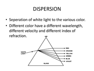 DISPERSION
• Seperation of white light to the various color.
• Different color have a different
  wavelength, different velocity and different
  index of refraction.
 